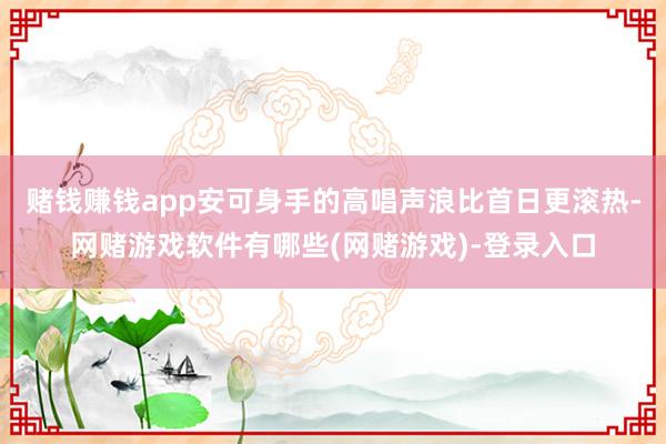 赌钱赚钱app安可身手的高唱声浪比首日更滚热-网赌游戏软件有哪些(网赌游戏)-登录入口