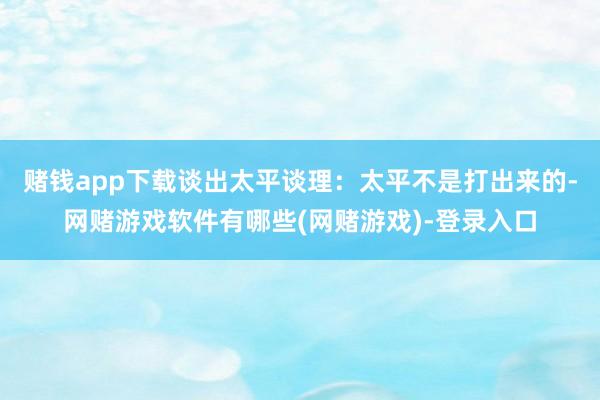 赌钱app下载谈出太平谈理：太平不是打出来的-网赌游戏软件有哪些(网赌游戏)-登录入口