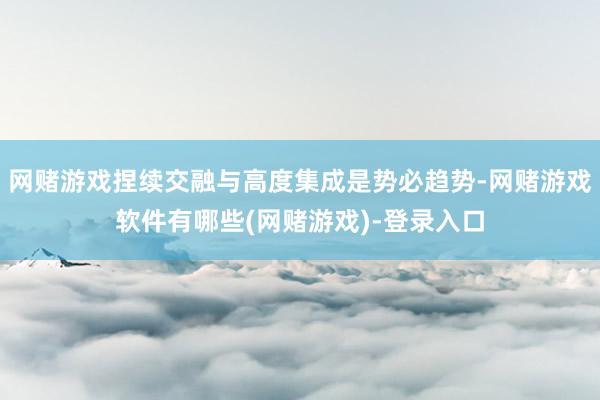 网赌游戏捏续交融与高度集成是势必趋势-网赌游戏软件有哪些(网赌游戏)-登录入口