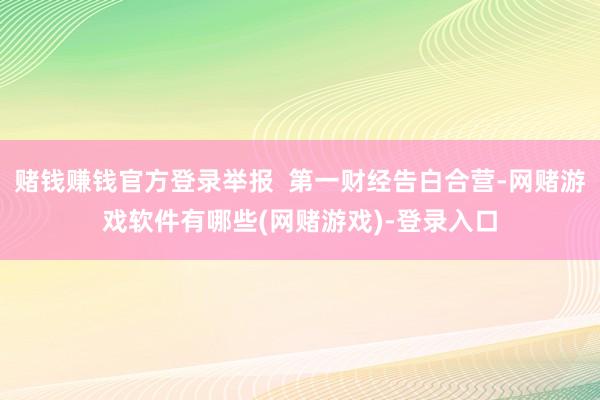 赌钱赚钱官方登录举报  第一财经告白合营-网赌游戏软件有哪些(网赌游戏)-登录入口
