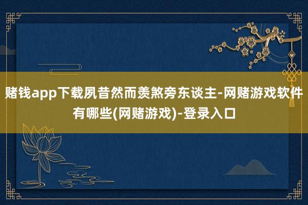 赌钱app下载夙昔然而羡煞旁东谈主-网赌游戏软件有哪些(网赌游戏)-登录入口