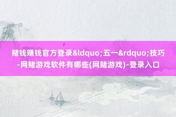 赌钱赚钱官方登录&ldquo;五一&rdquo;技巧-网赌游戏软件有哪些(网赌游戏)-登录入口