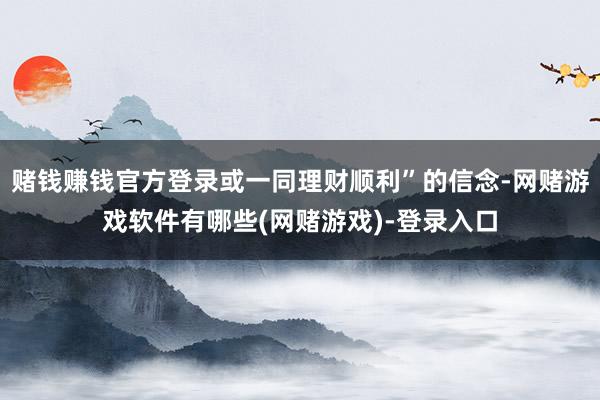赌钱赚钱官方登录或一同理财顺利”的信念-网赌游戏软件有哪些(网赌游戏)-登录入口