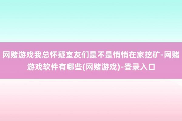 网赌游戏我总怀疑室友们是不是悄悄在家挖矿-网赌游戏软件有哪些(网赌游戏)-登录入口