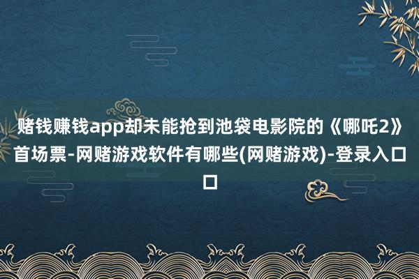 赌钱赚钱app却未能抢到池袋电影院的《哪吒2》首场票-网赌游戏软件有哪些(网赌游戏)-登录入口