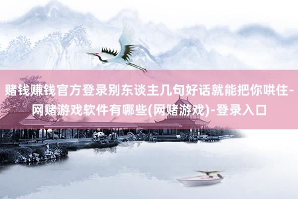 赌钱赚钱官方登录别东谈主几句好话就能把你哄住-网赌游戏软件有哪些(网赌游戏)-登录入口