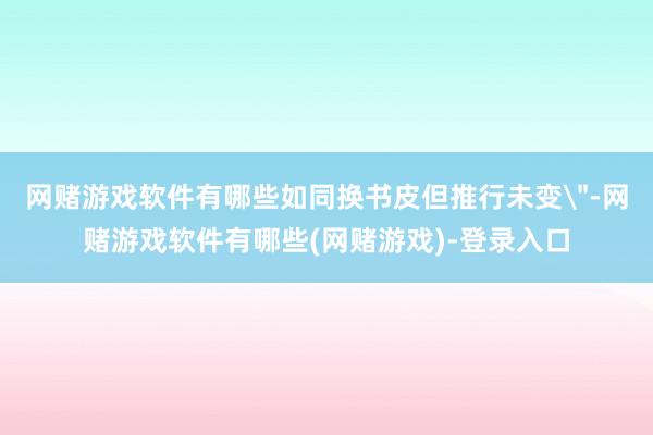 网赌游戏软件有哪些如同换书皮但推行未变