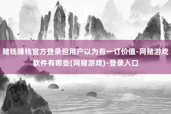 赌钱赚钱官方登录但用户以为有一订价值-网赌游戏软件有哪些(网赌游戏)-登录入口