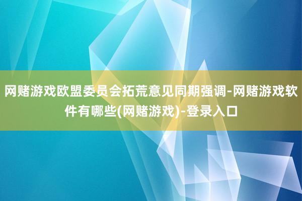 网赌游戏欧盟委员会拓荒意见同期强调-网赌游戏软件有哪些(网赌游戏)-登录入口