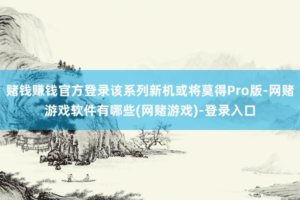 赌钱赚钱官方登录该系列新机或将莫得Pro版-网赌游戏软件有哪些(网赌游戏)-登录入口