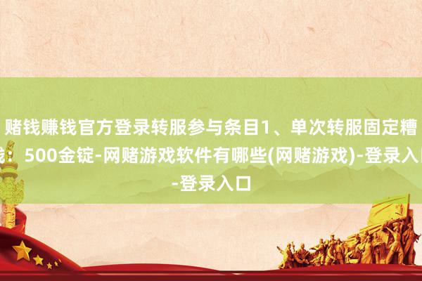 赌钱赚钱官方登录转服参与条目1、单次转服固定糟践：500金锭-网赌游戏软件有哪些(网赌游戏)-登录入口