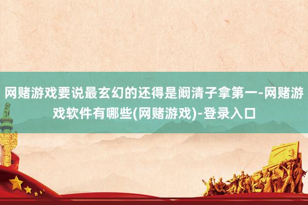 网赌游戏要说最玄幻的还得是阚清子拿第一-网赌游戏软件有哪些(网赌游戏)-登录入口