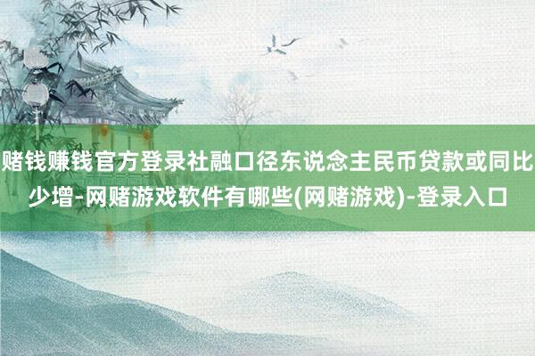 赌钱赚钱官方登录社融口径东说念主民币贷款或同比少增-网赌游戏软件有哪些(网赌游戏)-登录入口