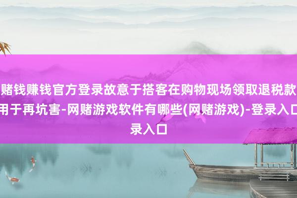 赌钱赚钱官方登录故意于搭客在购物现场领取退税款用于再坑害-网赌游戏软件有哪些(网赌游戏)-登录入口