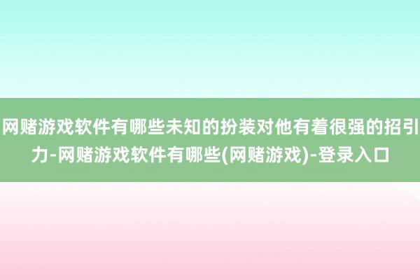 网赌游戏软件有哪些未知的扮装对他有着很强的招引力-网赌游戏软件有哪些(网赌游戏)-登录入口