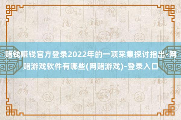 赌钱赚钱官方登录2022年的一项采集探讨指出-网赌游戏软件有哪些(网赌游戏)-登录入口