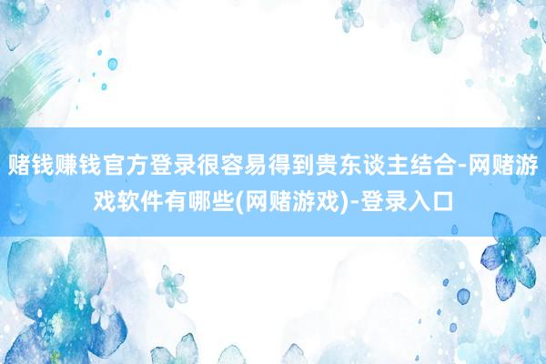 赌钱赚钱官方登录很容易得到贵东谈主结合-网赌游戏软件有哪些(网赌游戏)-登录入口