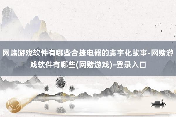 网赌游戏软件有哪些合捷电器的寰宇化故事-网赌游戏软件有哪些(网赌游戏)-登录入口