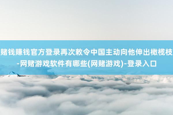 赌钱赚钱官方登录再次敕令中国主动向他伸出橄榄枝-网赌游戏软件有哪些(网赌游戏)-登录入口