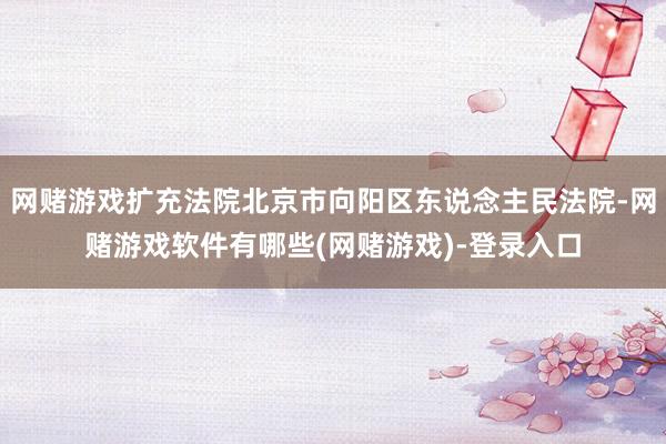 网赌游戏扩充法院北京市向阳区东说念主民法院-网赌游戏软件有哪些(网赌游戏)-登录入口