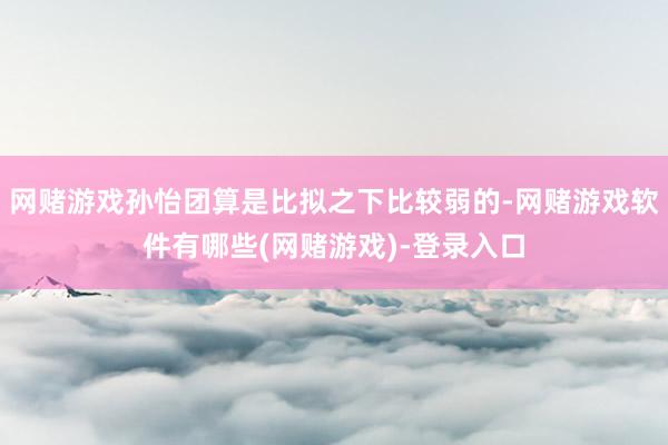 网赌游戏孙怡团算是比拟之下比较弱的-网赌游戏软件有哪些(网赌游戏)-登录入口