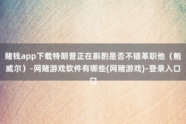 赌钱app下载特朗普正在斟酌是否不错革职他（鲍威尔）-网赌游戏软件有哪些(网赌游戏)-登录入口