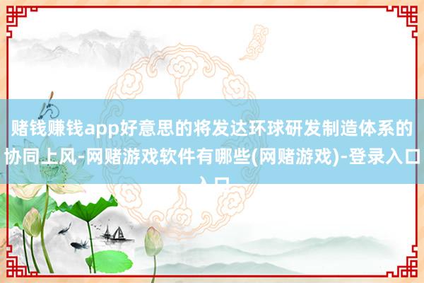 赌钱赚钱app好意思的将发达环球研发制造体系的协同上风-网赌游戏软件有哪些(网赌游戏)-登录入口