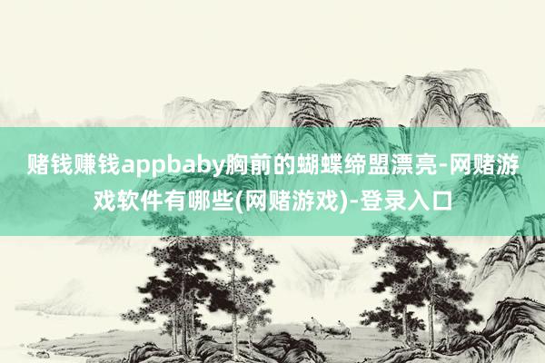 赌钱赚钱appbaby胸前的蝴蝶缔盟漂亮-网赌游戏软件有哪些(网赌游戏)-登录入口
