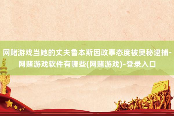 网赌游戏当她的丈夫鲁本斯因政事态度被奥秘逮捕-网赌游戏软件有哪些(网赌游戏)-登录入口