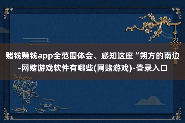 赌钱赚钱app全范围体会、感知这座“朔方的南边-网赌游戏软件有哪些(网赌游戏)-登录入口