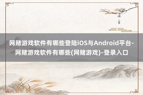 网赌游戏软件有哪些登陆iOS与Android平台-网赌游戏软件有哪些(网赌游戏)-登录入口
