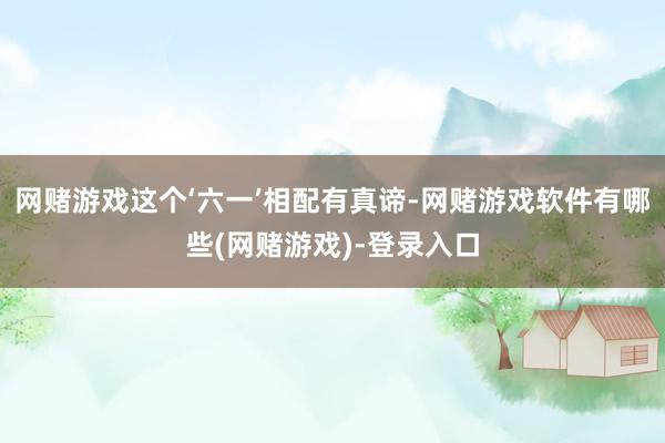网赌游戏这个‘六一’相配有真谛-网赌游戏软件有哪些(网赌游戏)-登录入口