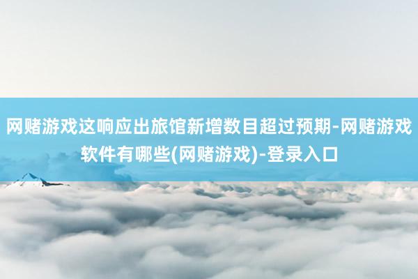 网赌游戏这响应出旅馆新增数目超过预期-网赌游戏软件有哪些(网赌游戏)-登录入口