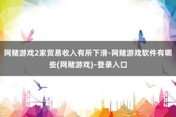网赌游戏2家贸易收入有所下滑-网赌游戏软件有哪些(网赌游戏)-登录入口