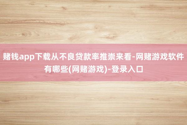 赌钱app下载从不良贷款率推崇来看-网赌游戏软件有哪些(网赌游戏)-登录入口