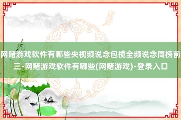 网赌游戏软件有哪些央视频说念包揽全频说念周榜前三-网赌游戏软件有哪些(网赌游戏)-登录入口