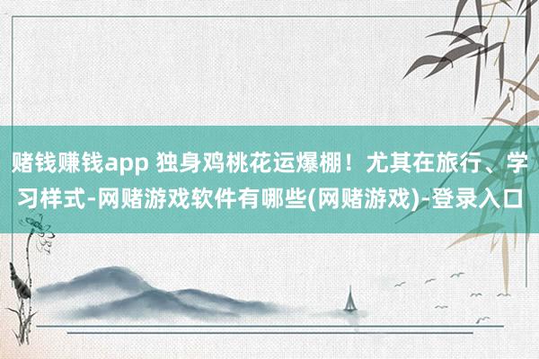 赌钱赚钱app 独身鸡桃花运爆棚！尤其在旅行、学习样式-网赌游戏软件有哪些(网赌游戏)-登录入口