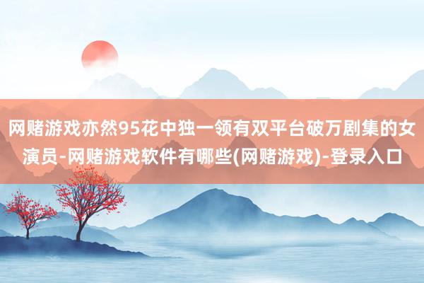 网赌游戏亦然95花中独一领有双平台破万剧集的女演员-网赌游戏软件有哪些(网赌游戏)-登录入口