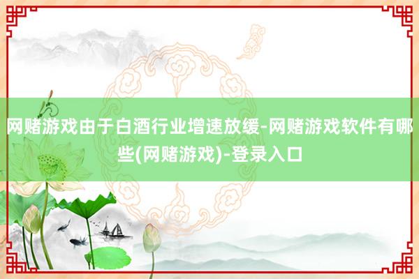 网赌游戏由于白酒行业增速放缓-网赌游戏软件有哪些(网赌游戏)-登录入口