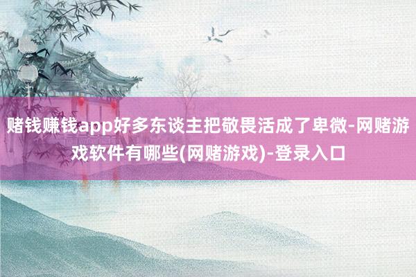 赌钱赚钱app好多东谈主把敬畏活成了卑微-网赌游戏软件有哪些(网赌游戏)-登录入口