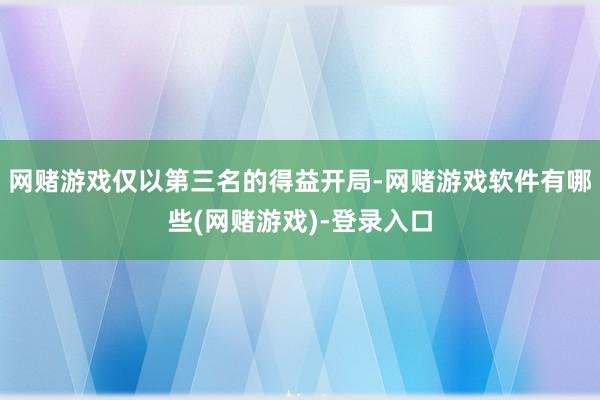 网赌游戏仅以第三名的得益开局-网赌游戏软件有哪些(网赌游戏)-登录入口