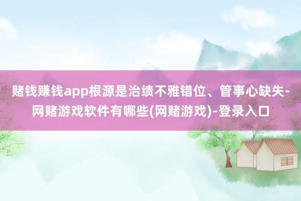 赌钱赚钱app根源是治绩不雅错位、管事心缺失-网赌游戏软件有哪些(网赌游戏)-登录入口