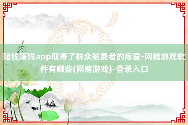 赌钱赚钱app取得了群众破费者的疼爱-网赌游戏软件有哪些(网赌游戏)-登录入口