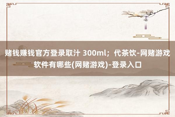 赌钱赚钱官方登录取汁 300ml；代茶饮-网赌游戏软件有哪些(网赌游戏)-登录入口