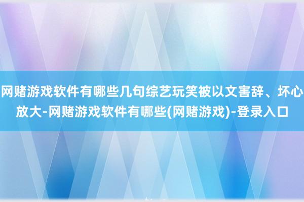 网赌游戏软件有哪些几句综艺玩笑被以文害辞、坏心放大-网赌游戏软件有哪些(网赌游戏)-登录入口