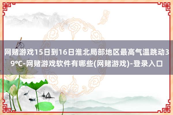 网赌游戏15日到16日淮北局部地区最高气温跳动39℃-网赌游戏软件有哪些(网赌游戏)-登录入口