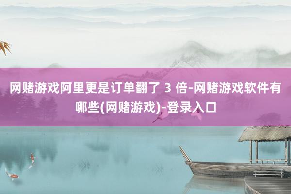 网赌游戏阿里更是订单翻了 3 倍-网赌游戏软件有哪些(网赌游戏)-登录入口
