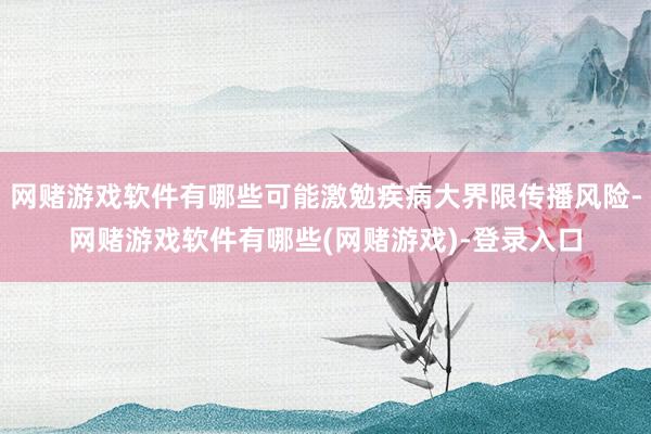 网赌游戏软件有哪些可能激勉疾病大界限传播风险-网赌游戏软件有哪些(网赌游戏)-登录入口