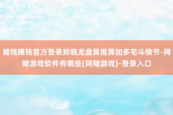 赌钱赚钱官方登录郑晓龙盘算推算加多宅斗情节-网赌游戏软件有哪些(网赌游戏)-登录入口