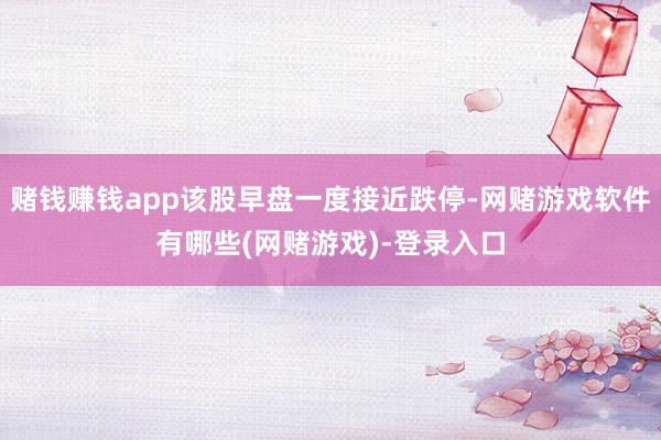 赌钱赚钱app该股早盘一度接近跌停-网赌游戏软件有哪些(网赌游戏)-登录入口